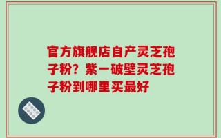 官方旗舰店自产灵芝孢子粉？紫一破壁灵芝孢子粉到哪里买最好