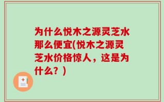 为什么悦木之源灵芝水那么便宜(悦木之源灵芝水价格惊人，这是为什么？)