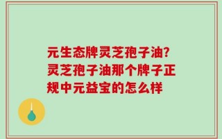 元生态牌灵芝孢子油？灵芝孢子油那个牌子正规中元益宝的怎么样
