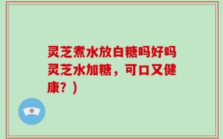 灵芝煮水放白糖吗好吗灵芝水加糖，可口又健康？)