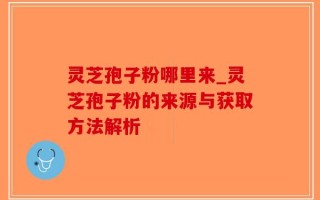 灵芝孢子粉哪里来_灵芝孢子粉的来源与获取方法解析