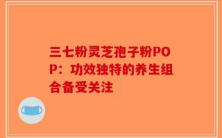三七粉灵芝孢子粉POP：功效独特的养生组合备受关注
