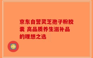 京东自营灵芝孢子粉胶囊 高品质养生滋补品的理想之选
