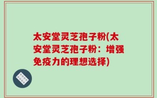 太安堂灵芝孢子粉(太安堂灵芝孢子粉：增强免疫力的理想选择)