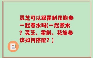 灵芝可以跟霍斛花旗参一起煮水吗(一起煮水？灵芝、霍斛、花旗参该如何搭配？)