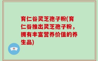育仁谷灵芝孢子粉(育仁谷推出灵芝孢子粉，拥有丰富营养价值的养生品)