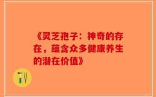 《灵芝孢子：神奇的存在，蕴含众多健康养生的潜在价值》