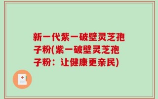 新一代紫一破壁灵芝孢子粉(紫一破壁灵芝孢子粉：让健康更亲民)