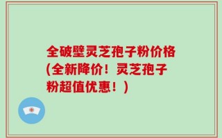 全破壁灵芝孢子粉价格(全新降价！灵芝孢子粉超值优惠！)