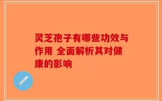 灵芝孢子有哪些功效与作用 全面解析其对健康的影响