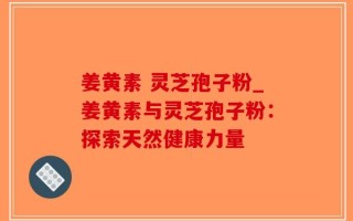 姜黄素 灵芝孢子粉_姜黄素与灵芝孢子粉：探索天然健康力量
