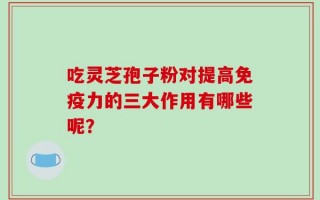 吃灵芝孢子粉对提高免疫力的三大作用有哪些呢？