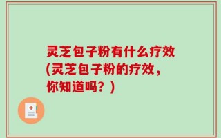 灵芝包子粉有什么疗效(灵芝包子粉的疗效，你知道吗？)