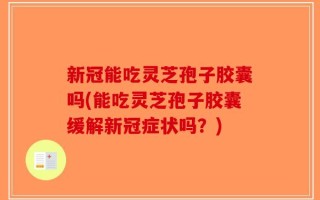 新冠能吃灵芝孢子胶囊吗(能吃灵芝孢子胶囊缓解新冠症状吗？)