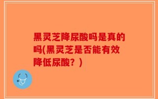 黑灵芝降尿酸吗是真的吗(黑灵芝是否能有效降低尿酸？)