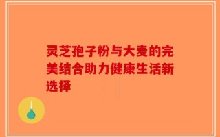 灵芝孢子粉与大麦的完美结合助力健康生活新选择