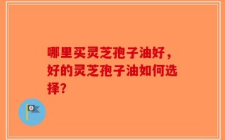 哪里买灵芝孢子油好，好的灵芝孢子油如何选择？