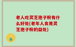 老人吃灵芝孢子粉有什么好处(老年人食用灵芝孢子粉的益处)