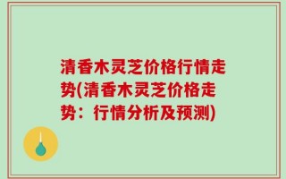 清香木灵芝价格行情走势(清香木灵芝价格走势：行情分析及预测)