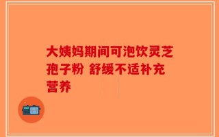 大姨妈期间可泡饮灵芝孢子粉 舒缓不适补充营养