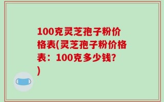 100克灵芝孢子粉价格表(灵芝孢子粉价格表：100克多少钱？)