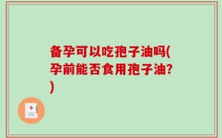 备孕可以吃孢子油吗(孕前能否食用孢子油？)