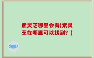 紫灵芝哪里会有(紫灵芝在哪里可以找到？)