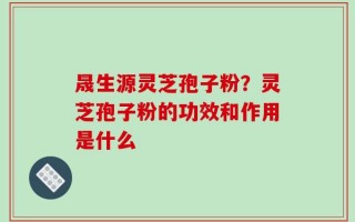 晟生源灵芝孢子粉？灵芝孢子粉的功效和作用是什么