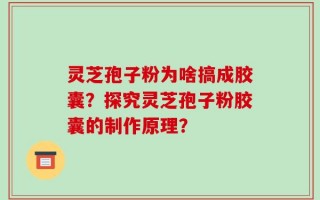 灵芝孢子粉为啥搞成胶囊？探究灵芝孢子粉胶囊的制作原理？