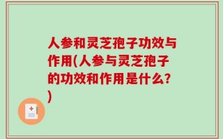 人参和灵芝孢子功效与作用(人参与灵芝孢子的功效和作用是什么？)