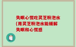 失眠心慌吃灵芝粉泡水(用灵芝粉泡水能缓解失眠和心慌感