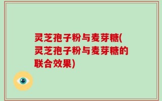 灵芝孢子粉与麦芽糖(灵芝孢子粉与麦芽糖的联合效果)