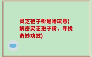 灵芝孢子粉是啥玩意(解密灵芝孢子粉，寻找奇妙功效)