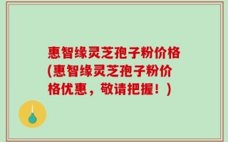 惠智缘灵芝孢子粉价格(惠智缘灵芝孢子粉价格优惠，敬请把握！)