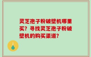 灵芝孢子粉破壁机哪里买？寻找灵芝孢子粉破壁机的购买渠道？