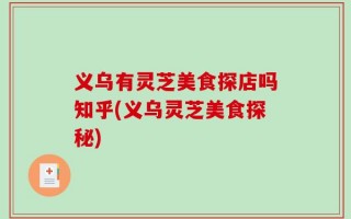 义乌有灵芝美食探店吗知乎(义乌灵芝美食探秘)