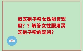 灵芝孢子粉女性能否饮用？？解答女性服用灵芝孢子粉的疑问？
