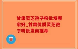 甘肃灵芝孢子粉批发哪家好_甘肃优质灵芝孢子粉批发商推荐