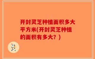 开封灵芝种植面积多大平方米(开封灵芝种植的面积有多大？)