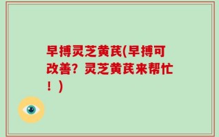 早搏灵芝黄芪(早搏可改善？灵芝黄芪来帮忙！)