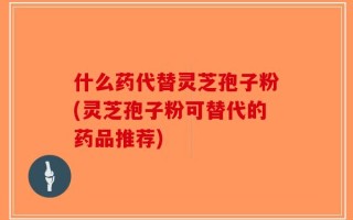 什么药代替灵芝孢子粉(灵芝孢子粉可替代的药品推荐)