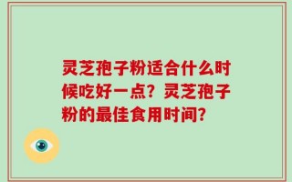 灵芝孢子粉适合什么时候吃好一点？灵芝孢子粉的最佳食用时间？