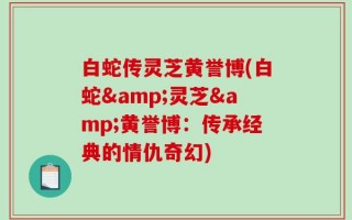 白蛇传灵芝黄誉博(白蛇&灵芝&黄誉博：传承经典的情仇奇幻)
