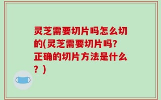 灵芝需要切片吗怎么切的(灵芝需要切片吗？正确的切片方法是什么？)
