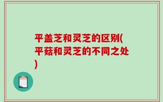平盖芝和灵芝的区别(平菇和灵芝的不同之处)