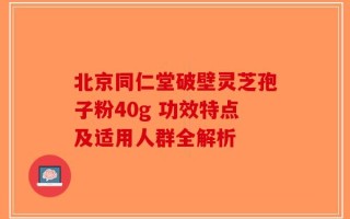 北京同仁堂破壁灵芝孢子粉40g 功效特点及适用人群全解析
