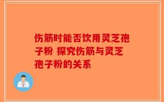 伤筋时能否饮用灵芝孢子粉 探究伤筋与灵芝孢子粉的关系