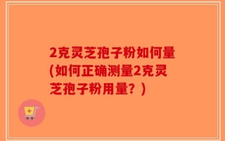 2克灵芝孢子粉如何量(如何正确测量2克灵芝孢子粉用量？)
