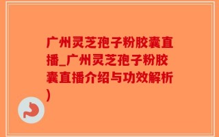 广州灵芝孢子粉胶囊直播_广州灵芝孢子粉胶囊直播介绍与功效解析)
