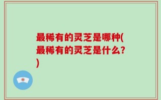 最稀有的灵芝是哪种(最稀有的灵芝是什么？)